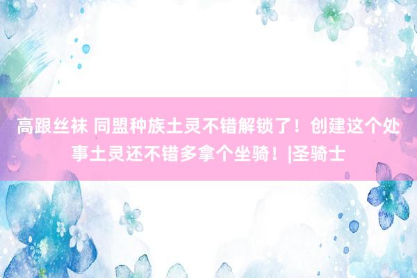 高跟丝袜 同盟种族土灵不错解锁了！创建这个处事土灵还不错多拿个坐骑！|圣骑士