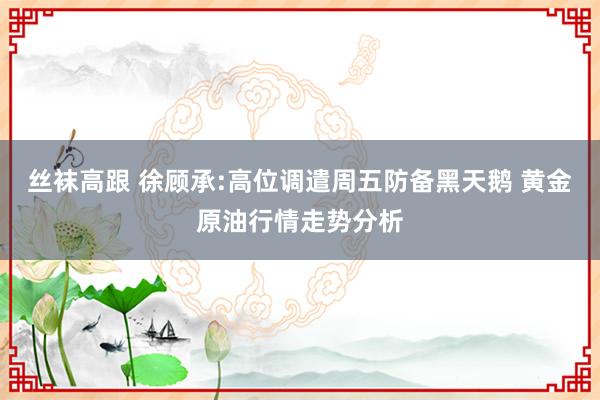 丝袜高跟 徐顾承:高位调遣周五防备黑天鹅 黄金原油行情走势分析