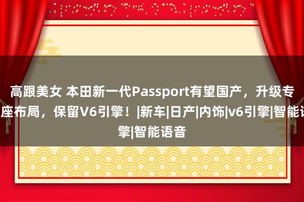高跟美女 本田新一代Passport有望国产，升级专属8座布局，保留V6引擎！|新车|日产|内饰|v6引擎|智能语音