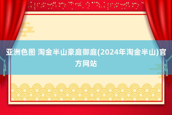 亚洲色图 淘金半山豪庭御庭(2024年淘金半山)官方网站