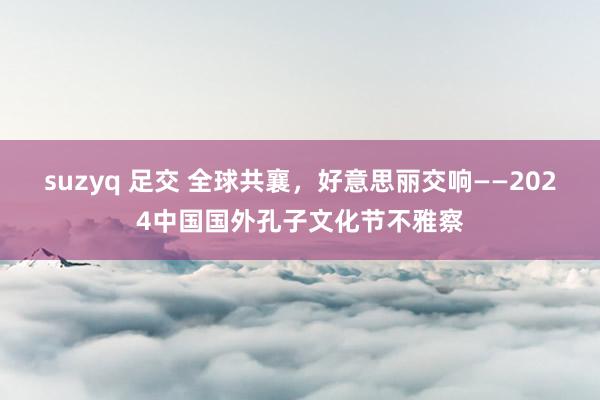 suzyq 足交 全球共襄，好意思丽交响——2024中国国外孔子文化节不雅察