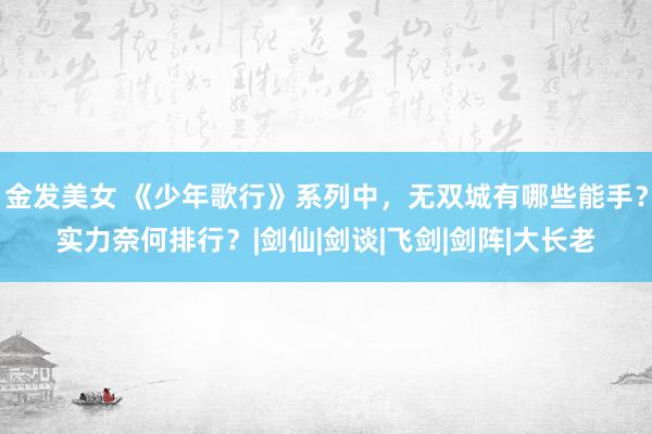 金发美女 《少年歌行》系列中，无双城有哪些能手？实力奈何排行？|剑仙|剑谈|飞剑|剑阵|大长老