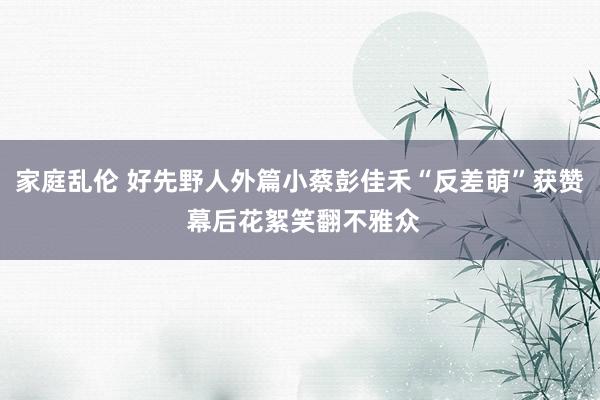 家庭乱伦 好先野人外篇小蔡彭佳禾“反差萌”获赞 幕后花絮笑翻不雅众