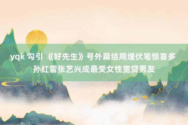 yqk 勾引 《好先生》号外篇结局埋伏笔惊喜多 孙红雷张艺兴成最受女性宽贷男友
