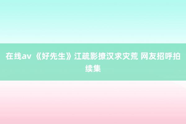 在线av 《好先生》江疏影撩汉求灾荒 网友招呼拍续集