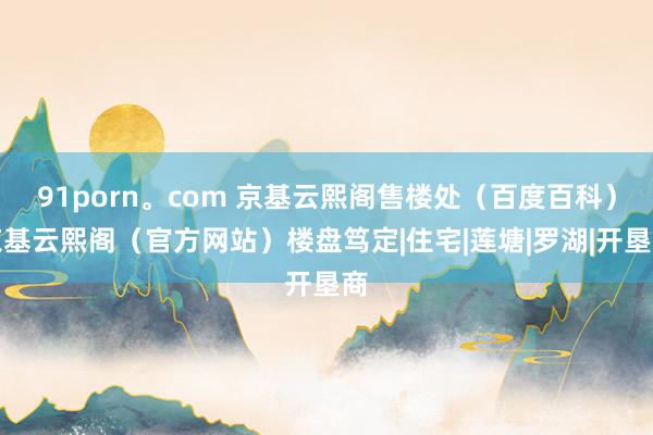 91porn。com 京基云熙阁售楼处（百度百科）京基云熙阁（官方网站）楼盘笃定|住宅|莲塘|罗湖|开垦商