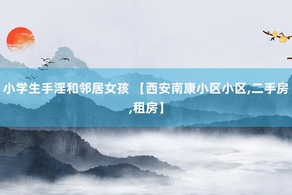 小学生手淫和邻居女孩 【西安南康小区小区,二手房,租房】