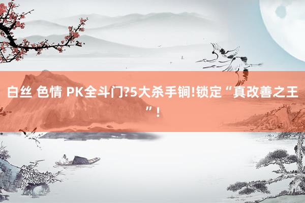 白丝 色情 PK全斗门?5大杀手锏!锁定“真改善之王”!