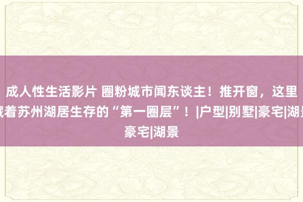 成人性生活影片 圈粉城市闻东谈主！推开窗，这里藏着苏州湖居生存的“第一圈层”！|户型|别墅|豪宅|湖景