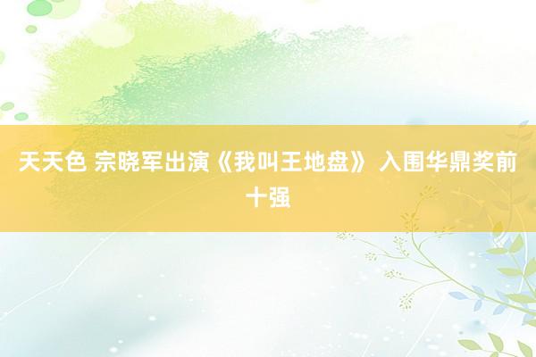 天天色 宗晓军出演《我叫王地盘》 入围华鼎奖前十强
