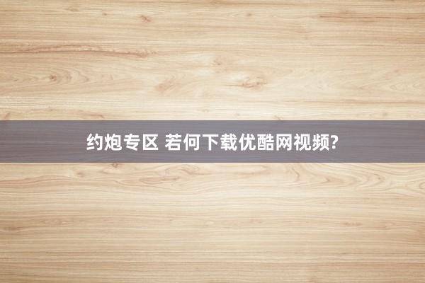 约炮专区 若何下载优酷网视频?