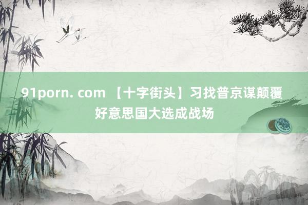91porn. com 【十字街头】习找普京谋颠覆 好意思国大选成战场