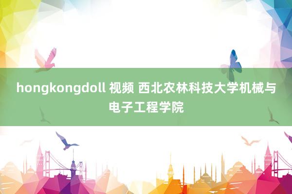 hongkongdoll 视频 西北农林科技大学机械与电子工程学院
