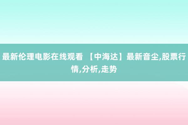 最新伦理电影在线观看 【中海达】最新音尘,股票行情,分析,走势