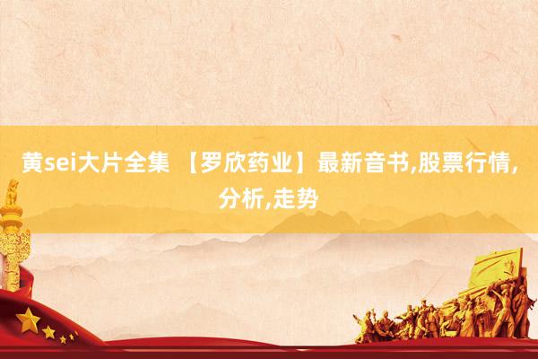 黄sei大片全集 【罗欣药业】最新音书,股票行情,分析,走势