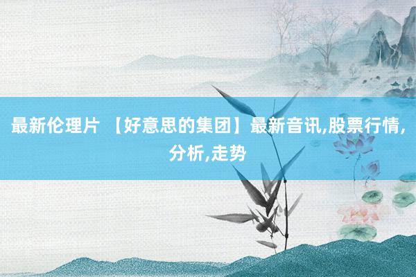 最新伦理片 【好意思的集团】最新音讯,股票行情,分析,走势