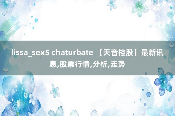 lissa_sex5 chaturbate 【天音控股】最新讯息,股票行情,分析,走势