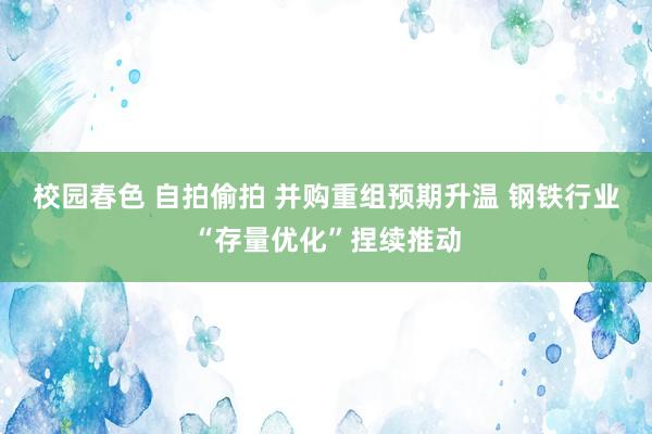 校园春色 自拍偷拍 并购重组预期升温 钢铁行业“存量优化”捏续推动