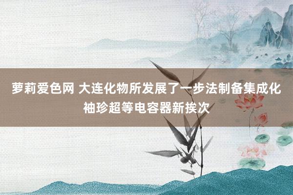 萝莉爱色网 大连化物所发展了一步法制备集成化袖珍超等电容器新挨次