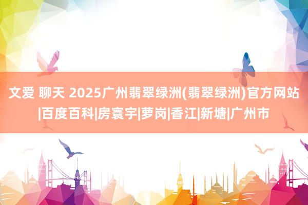 文爱 聊天 2025广州翡翠绿洲(翡翠绿洲)官方网站|百度百科|房寰宇|萝岗|香江|新塘|广州市