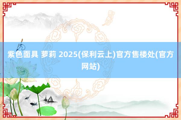 紫色面具 萝莉 2025(保利云上)官方售楼处(官方网站)