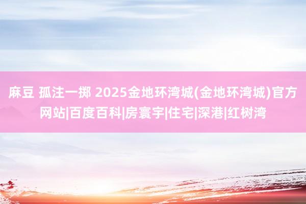 麻豆 孤注一掷 2025金地环湾城(金地环湾城)官方网站|百度百科|房寰宇|住宅|深港|红树湾