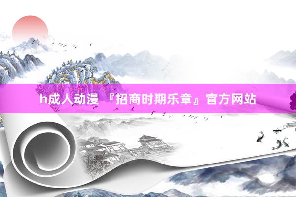 h成人动漫 『招商时期乐章』官方网站