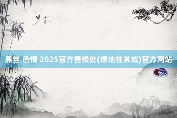 黑丝 色情 2025官方售楼处(绿地往常城)官方网站