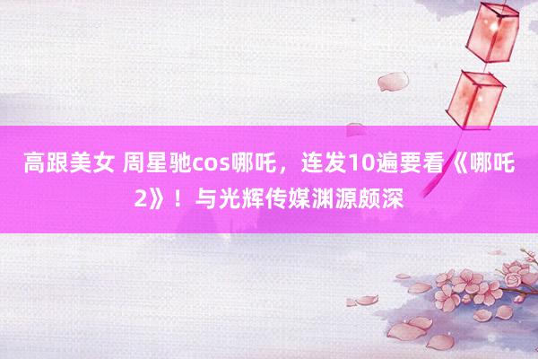 高跟美女 周星驰cos哪吒，连发10遍要看《哪吒2》！与光辉传媒渊源颇深