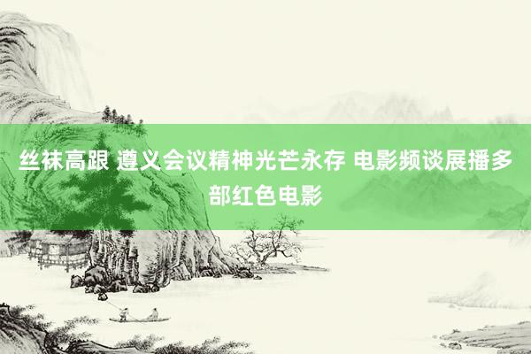 丝袜高跟 遵义会议精神光芒永存 电影频谈展播多部红色电影