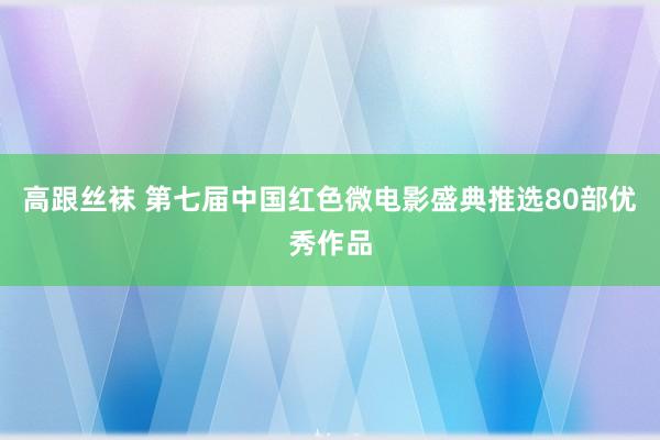 高跟丝袜 第七届中国红色微电影盛典推选80部优秀作品