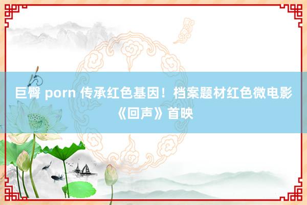 巨臀 porn 传承红色基因！档案题材红色微电影《回声》首映