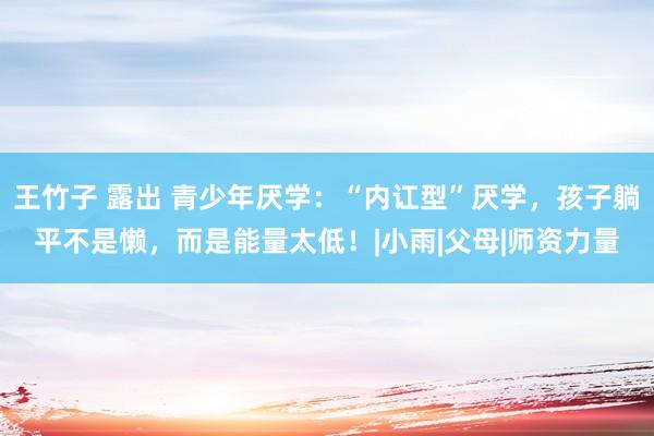 王竹子 露出 青少年厌学：“内讧型”厌学，孩子躺平不是懒，而是能量太低！|小雨|父母|师资力量