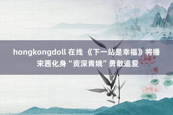 hongkongdoll 在线 《下一站是幸福》将播 宋茜化身“资深青娥”勇敢追爱
