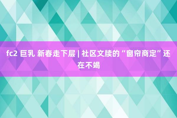 fc2 巨乳 新春走下层 | 社区文牍的“窗帘商定”还在不竭