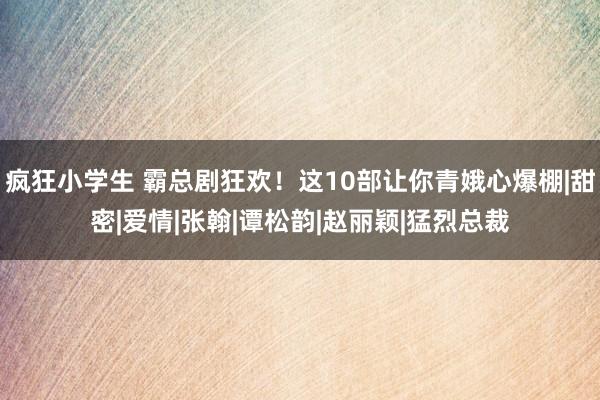 疯狂小学生 霸总剧狂欢！这10部让你青娥心爆棚|甜密|爱情|张翰|谭松韵|赵丽颖|猛烈总裁