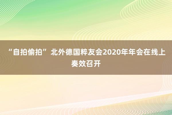 “自拍偷拍” 北外德国粹友会2020年年会在线上奏效召开