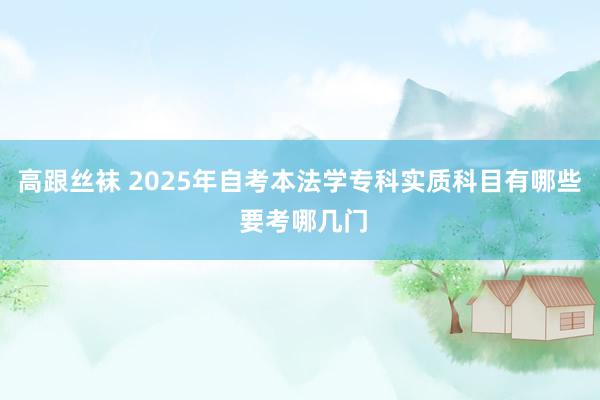 高跟丝袜 2025年自考本法学专科实质科目有哪些 要考哪几门