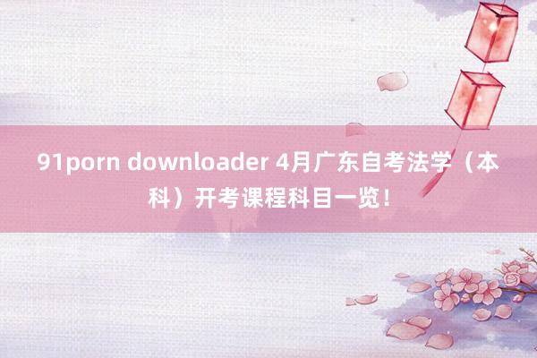 91porn downloader 4月广东自考法学（本科）开考课程科目一览！