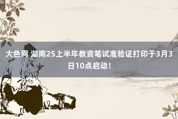 大色网 湖南25上半年教资笔试准验证打印于3月3日10点启动！