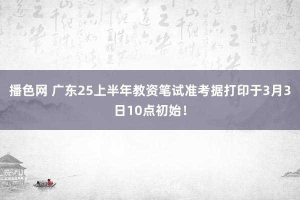 播色网 广东25上半年教资笔试准考据打印于3月3日10点初始！