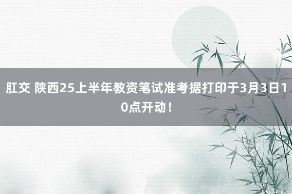 肛交 陕西25上半年教资笔试准考据打印于3月3日10点开动！