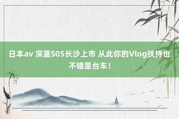 日本av 深蓝S05长沙上市 从此你的Vlog扶持也不错是台车！