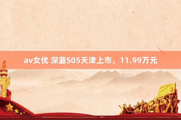 av女优 深蓝S05天津上市，11.99万元