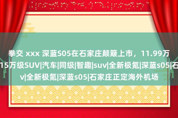 拳交 xxx 深蓝S05在石家庄颠簸上市，11.99万元起，价值感远超15万级SUV|汽车|同级|智趣|suv|全新极氪|深蓝s05|石家庄正定海外机场