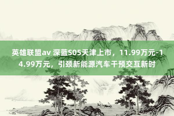 英雄联盟av 深蓝S05天津上市，11.99万元-14.99万元，引颈新能源汽车干预交互新时