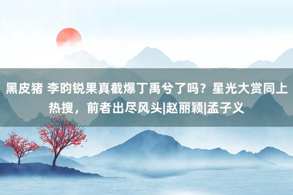 黑皮猪 李昀锐果真截爆丁禹兮了吗？星光大赏同上热搜，前者出尽风头|赵丽颖|孟子义