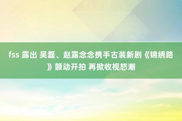 fss 露出 吴磊、赵露念念携手古装新剧《锦绣路》颤动开拍 再掀收视怒潮