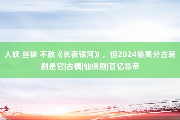 人妖 丝袜 不敌《长夜银河》，但2024最高分古装剧是它|古偶|仙侠剧|百亿影帝