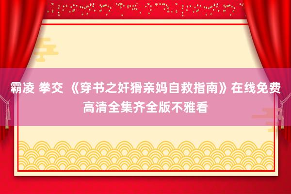 霸凌 拳交 《穿书之奸猾亲妈自救指南》在线免费高清全集齐全版不雅看